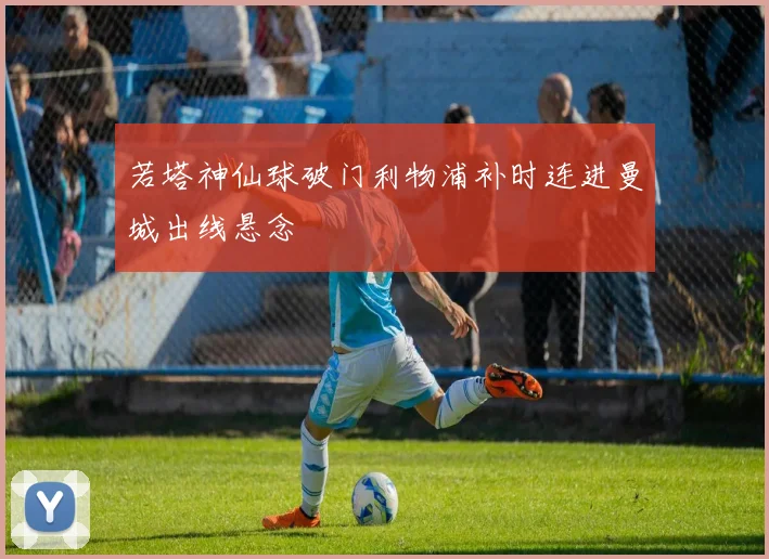 若塔神仙球破门利物浦补时连进曼城出线悬念