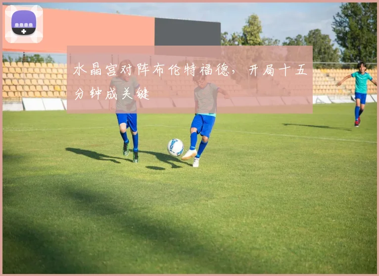 水晶宫对阵布伦特福德,开局十五分钟成关键
