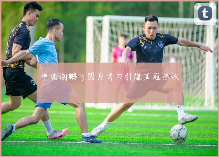 申花谢鹏飞圆月弯刀引爆亚冠热议