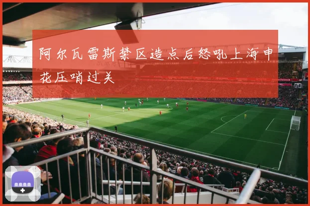 阿尔瓦雷斯禁区造点后怒吼上海申花压哨过关