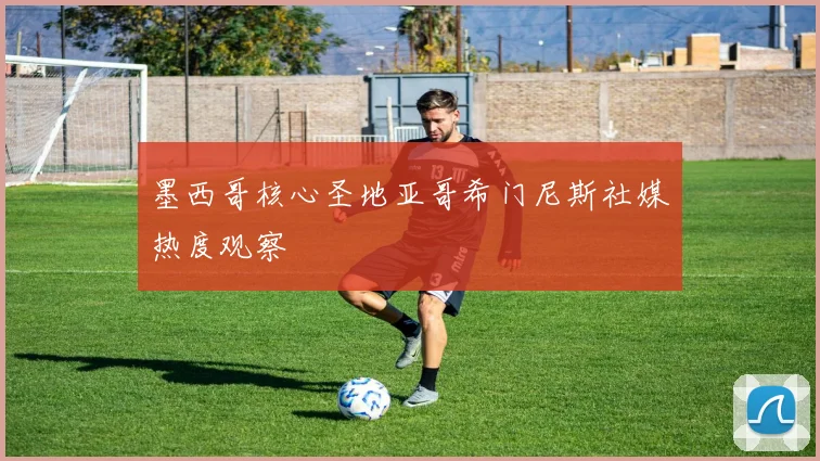 墨西哥核心圣地亚哥希门尼斯社媒热度观察