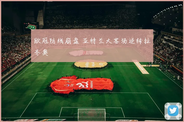 欧冠防线崩盘 亚特兰大客场逆转拉齐奥