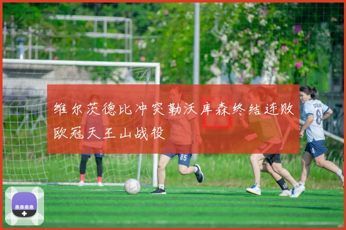 维尔茨德比冲突勒沃库森终结连败欧冠天王山战役