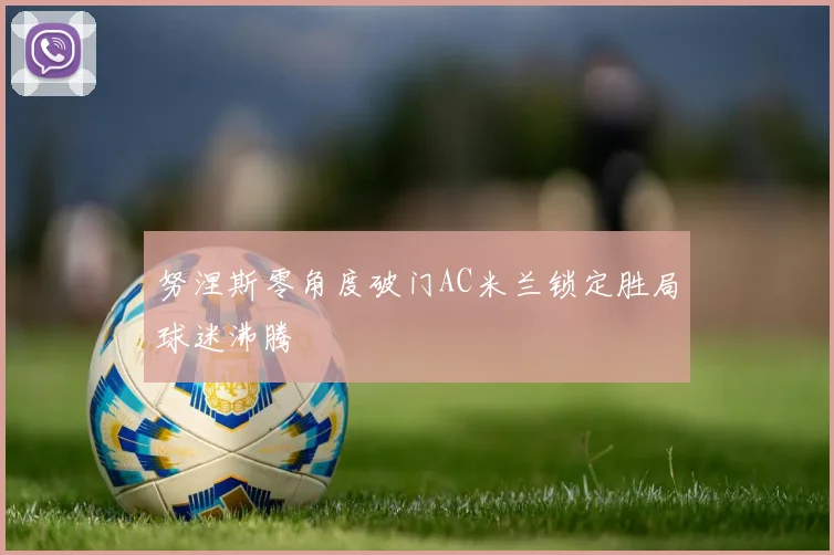 努涅斯零角度破门AC米兰锁定胜局球迷沸腾