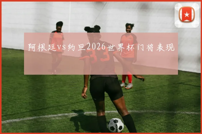 阿根廷vs约旦2026世界杯门将表现