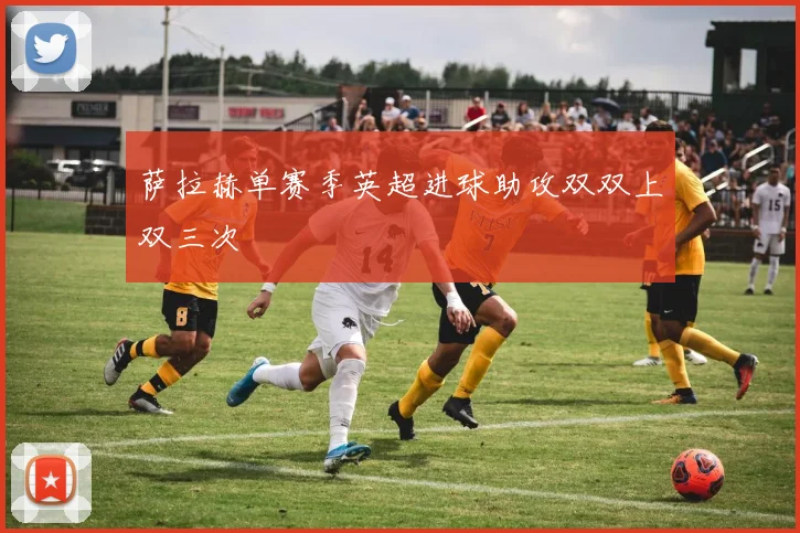 萨拉赫单赛季英超进球助攻双双上双三次