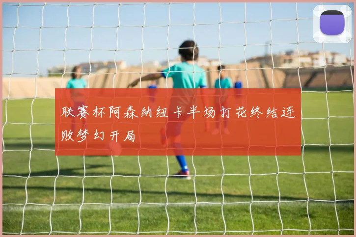 联赛杯阿森纳纽卡半场打花终结连败梦幻开局