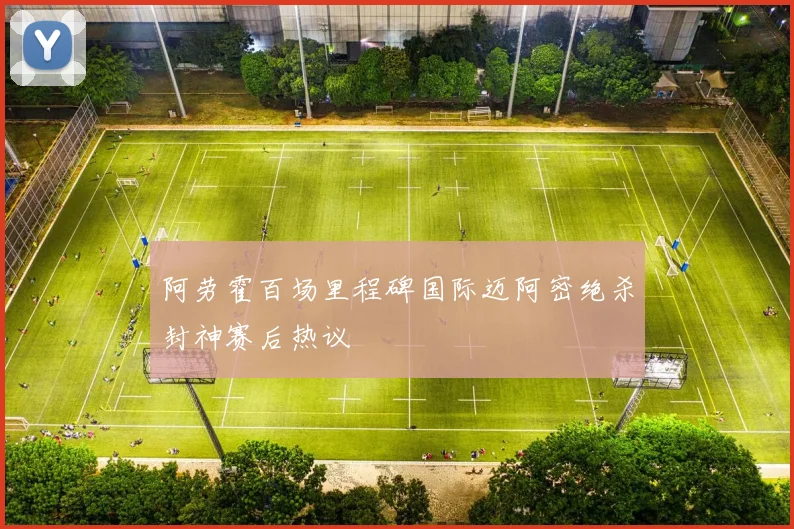 阿劳霍百场里程碑国际迈阿密绝杀封神赛后热议
