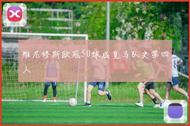 维尼修斯欧冠50球成皇马队史第四人
