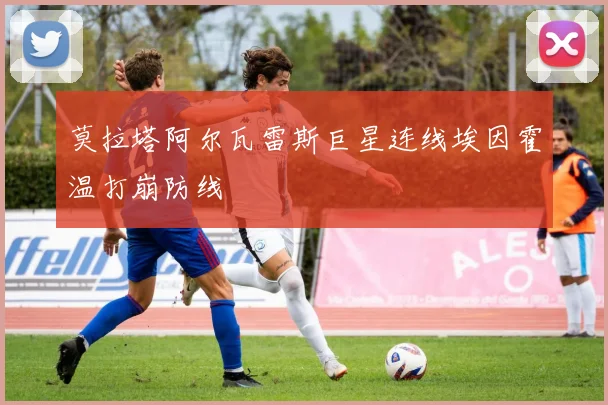 莫拉塔阿尔瓦雷斯巨星连线埃因霍温打崩防线