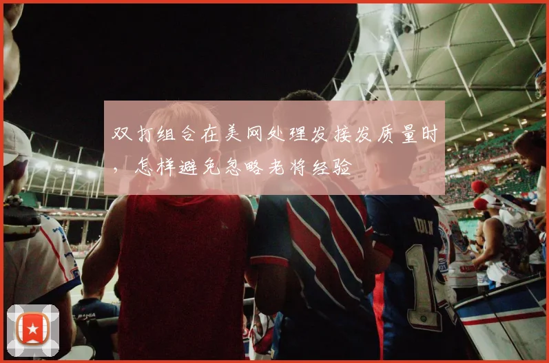 双打组合在美网处理发接发质量时,怎样避免忽略老将经验