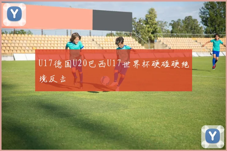U17德国U20巴西U17世界杯硬碰硬绝境反击