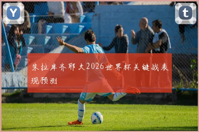 朱拉库齐耶夫2026世界杯关键战表现预测