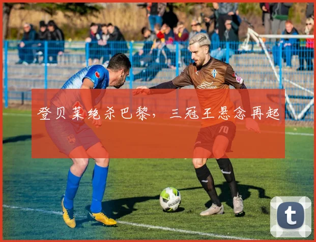 登贝莱绝杀巴黎，三冠王悬念再起