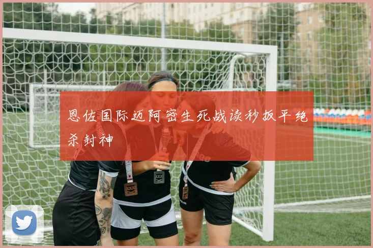 恩佐国际迈阿密生死战读秒扳平绝杀封神