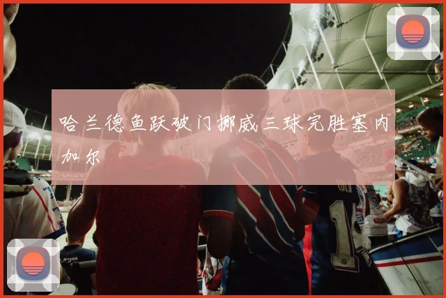 哈兰德鱼跃破门挪威三球完胜塞内加尔
