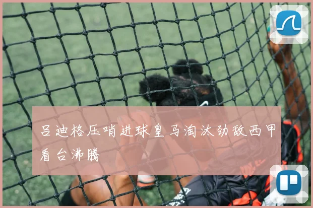 吕迪格压哨进球皇马淘汰劲敌西甲看台沸腾