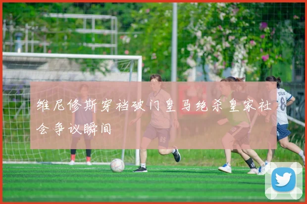 维尼修斯穿裆破门皇马绝杀皇家社会争议瞬间
