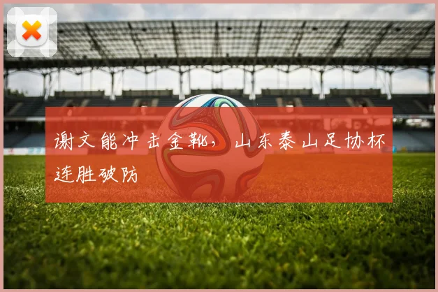 谢文能冲击金靴，山东泰山足协杯连胜破防