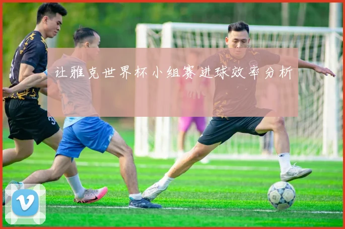 让雅克世界杯小组赛进球效率分析