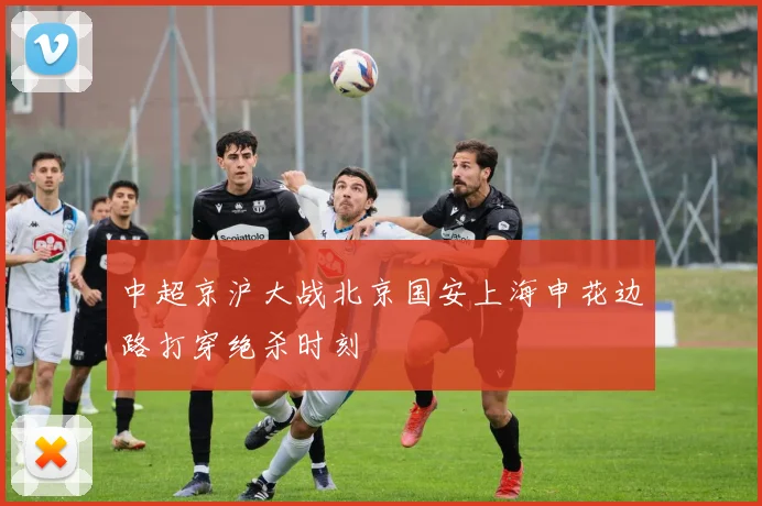 中超京沪大战北京国安上海申花边路打穿绝杀时刻