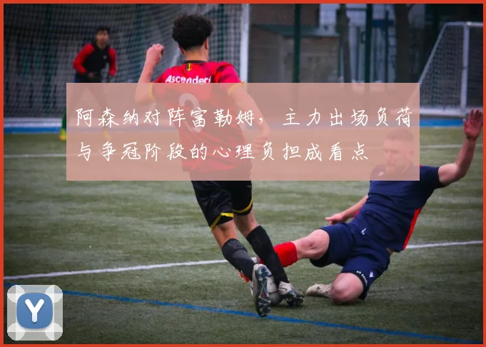 阿森纳对阵富勒姆,主力出场负荷与争冠阶段的心理负担成看点