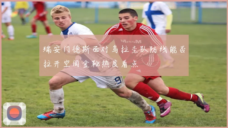 瑞安门德斯面对乌拉圭队防线能否拉开空间金靴热度看点