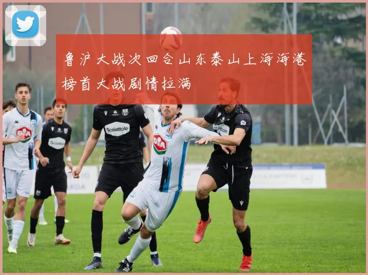 鲁沪大战次回合山东泰山上海海港榜首大战剧情拉满