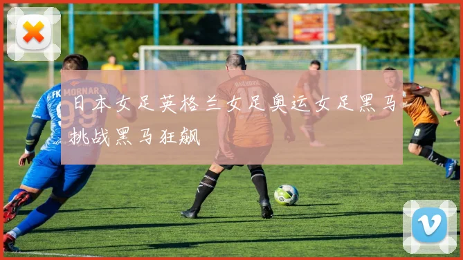 日本女足英格兰女足奥运女足黑马挑战黑马狂飙