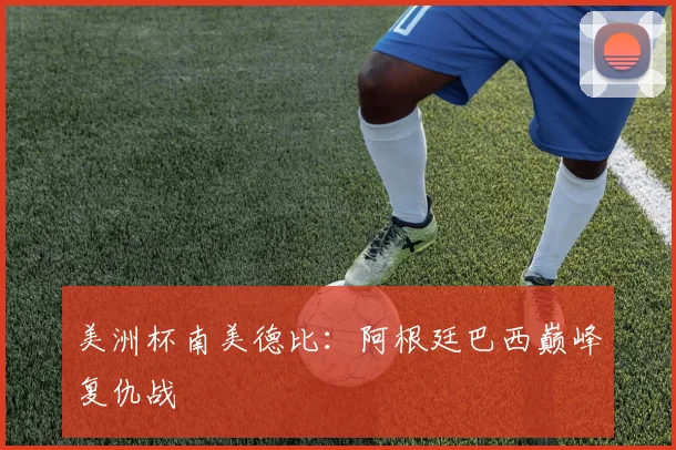 美洲杯南美德比:阿根廷巴西巅峰复仇战