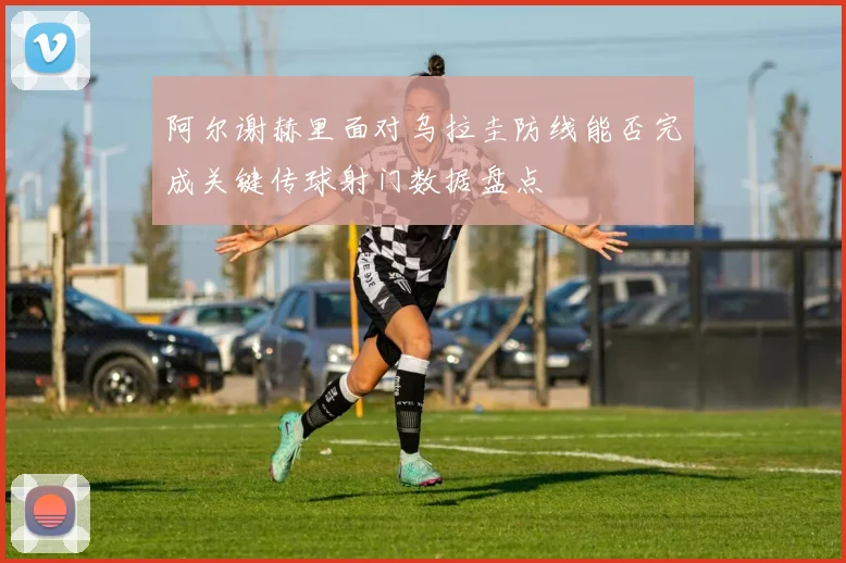 阿尔谢赫里面对乌拉圭防线能否完成关键传球射门数据盘点