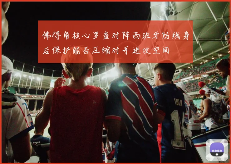 佛得角核心罗查对阵西班牙防线身后保护能否压缩对手进攻空间