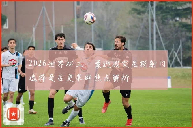 2026世界杯三笘薰迎战突尼斯射门选择是否更果断焦点解析