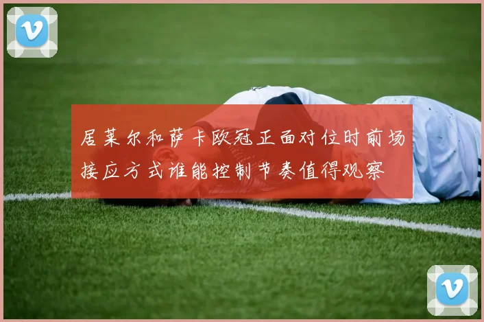 居莱尔和萨卡欧冠正面对位时前场接应方式谁能控制节奏值得观察