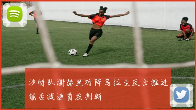 沙特队谢赫里对阵乌拉圭反击推进能否提速首发判断