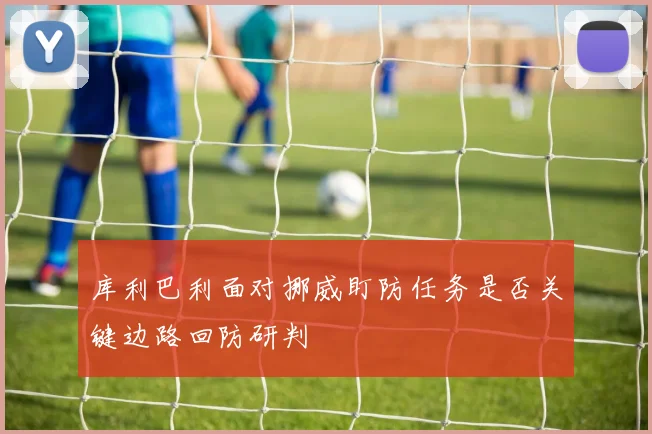 库利巴利面对挪威盯防任务是否关键边路回防研判