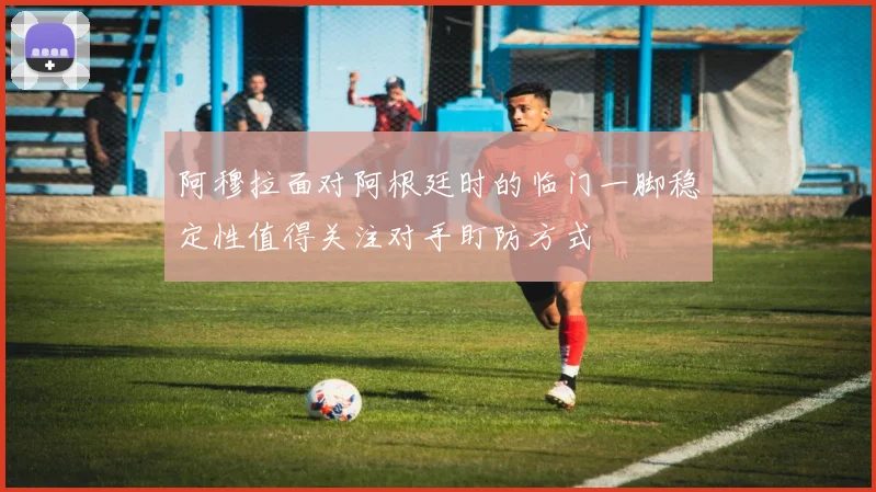 阿穆拉面对阿根廷时的临门一脚稳定性值得关注对手盯防方式