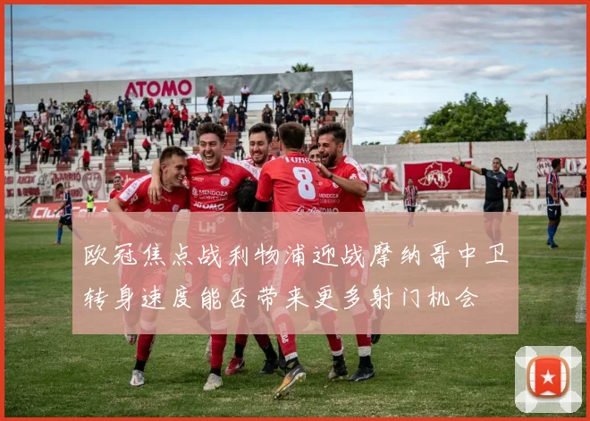 欧冠焦点战利物浦迎战摩纳哥中卫转身速度能否带来更多射门机会
