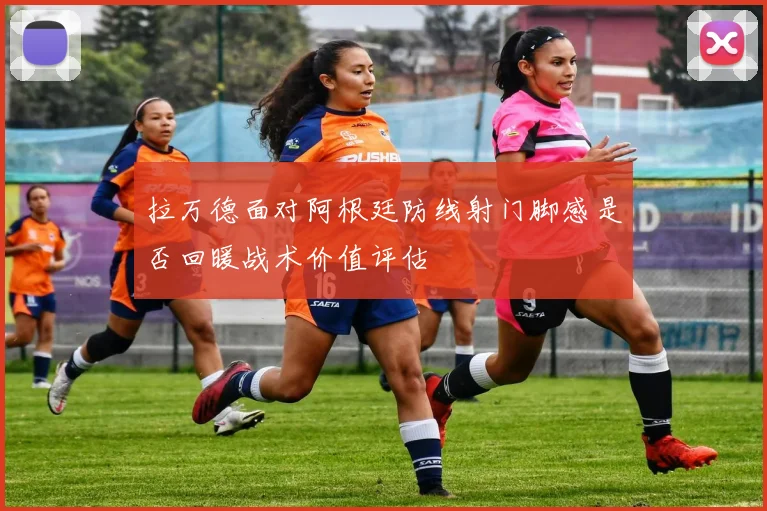 拉万德面对阿根廷防线射门脚感是否回暖战术价值评估