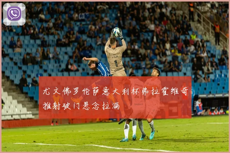 尤文佛罗伦萨意大利杯弗拉霍维奇推射破门悬念拉满