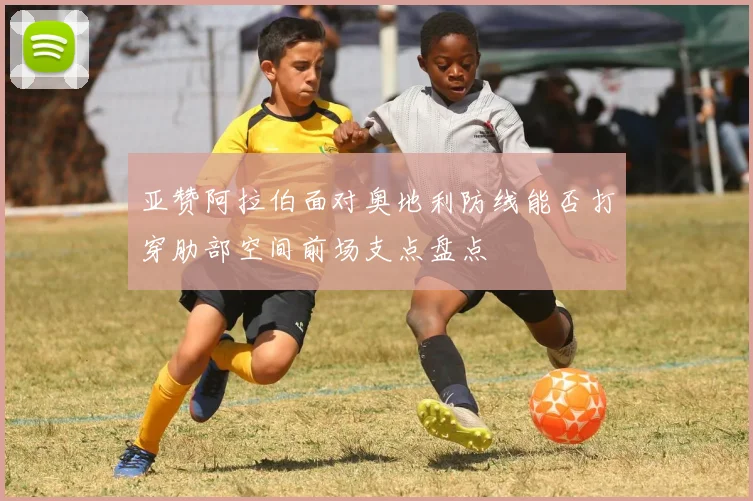 亚赞阿拉伯面对奥地利防线能否打穿肋部空间前场支点盘点