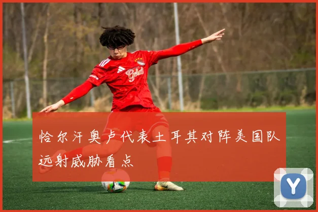 恰尔汗奥卢代表土耳其对阵美国队远射威胁看点