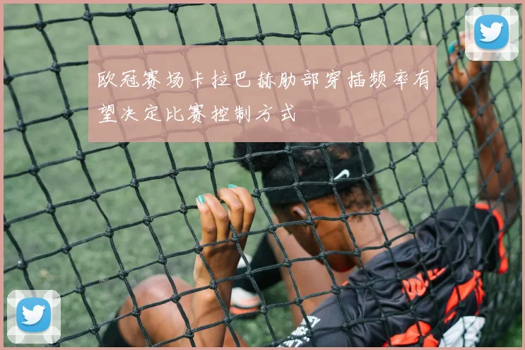 欧冠赛场卡拉巴赫肋部穿插频率有望决定比赛控制方式