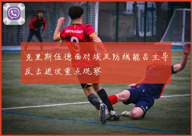 克里斯伍德面对埃及防线能否主导反击进攻重点观察