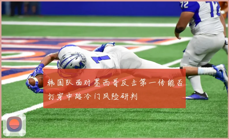 韩国队面对墨西哥反击第一传能否打穿中路冷门风险研判