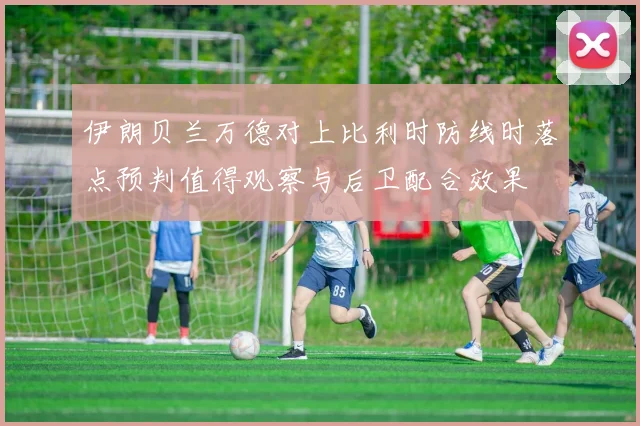 伊朗贝兰万德对上比利时防线时落点预判值得观察与后卫配合效果