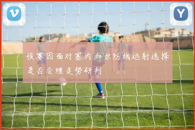 侯赛因面对塞内加尔防线远射选择是否合理走势研判