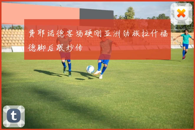 费耶诺德客场硬刚亚洲劲旅拉什福德脚后跟妙传