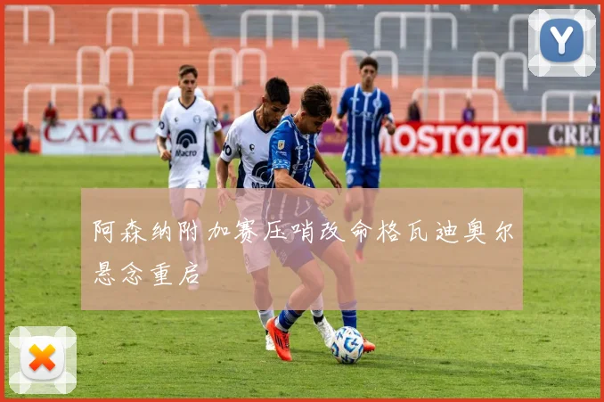 阿森纳附加赛压哨改命格瓦迪奥尔悬念重启