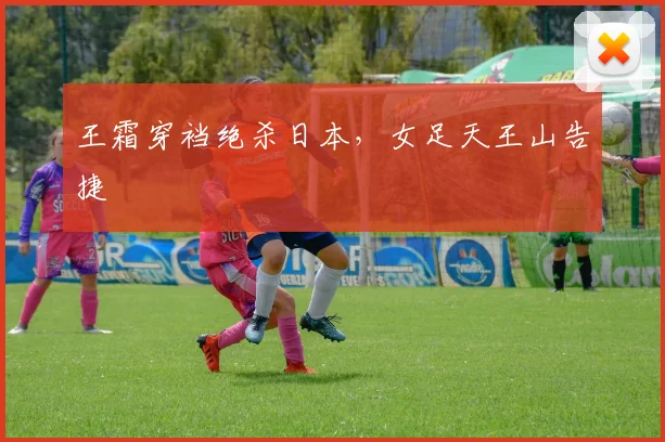 王霜穿裆绝杀日本,女足天王山告捷